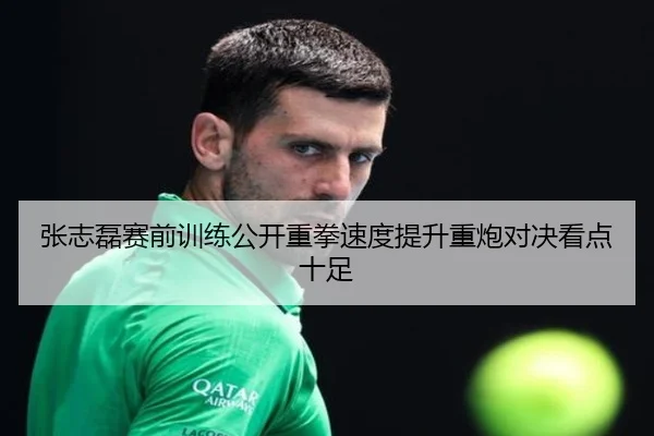 张志磊赛前训练公开重拳速度提升重炮对决看点十足